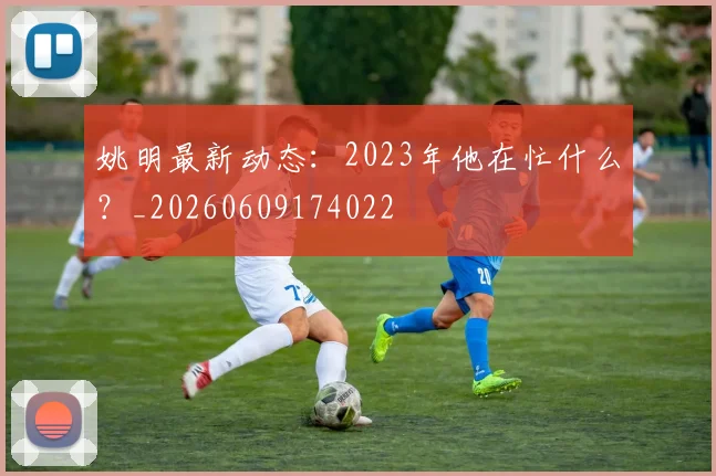 姚明最新动态:2023年他在忙什么?_20260609174022