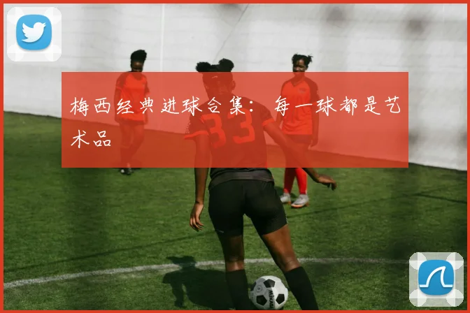 梅西经典进球合集:每一球都是艺术品